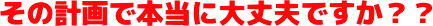 その計画で本当に大丈夫ですか？